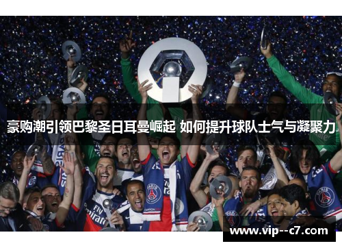 豪购潮引领巴黎圣日耳曼崛起 如何提升球队士气与凝聚力