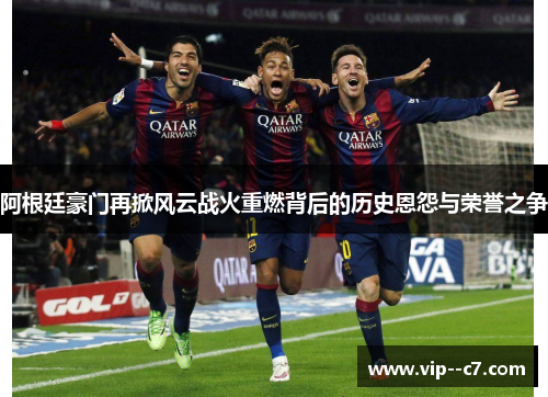 阿根廷豪门再掀风云战火重燃背后的历史恩怨与荣誉之争 阿根廷豪门再掀风云战火重燃背后的历史恩怨与荣誉之争