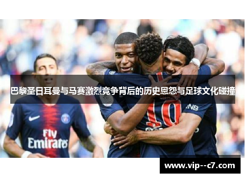 巴黎圣日耳曼与马赛激烈竞争背后的历史恩怨与足球文化碰撞