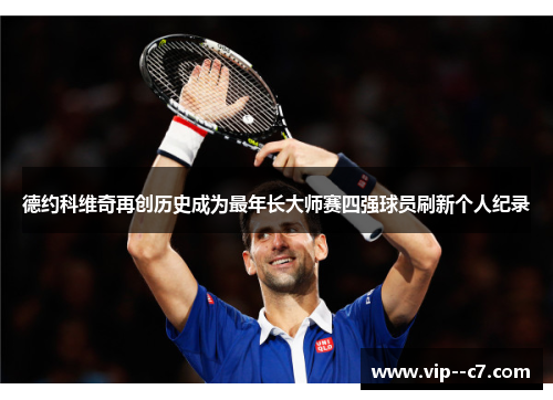德约科维奇再创历史成为最年长大师赛四强球员刷新个人纪录