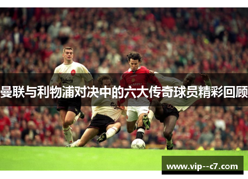 曼联与利物浦对决中的六大传奇球员精彩回顾 曼联与利物浦对决中的六大传奇球员精彩回顾