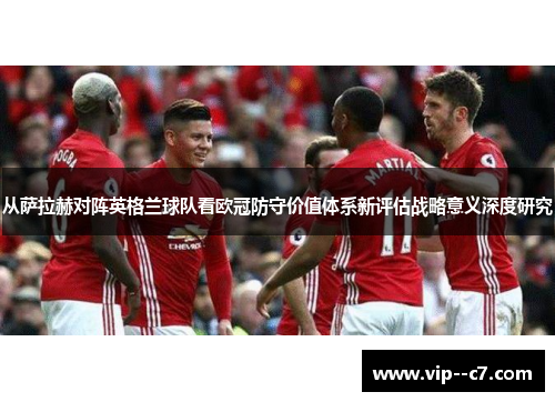 从萨拉赫对阵英格兰球队看欧冠防守价值体系新评估战略意义深度研究