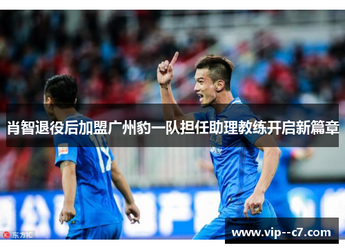 肖智退役后加盟广州豹一队担任助理教练开启新篇章