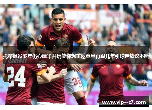 托蒂退役多年仍心痒半开玩笑称想重返意甲再踢几年引球迷热议不断