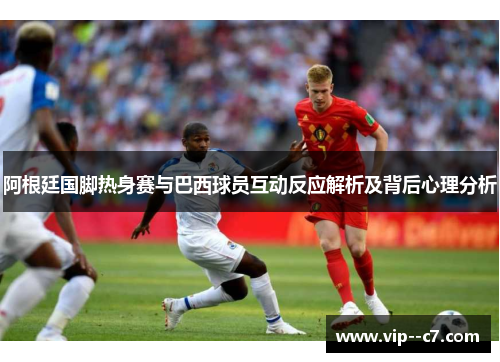 阿根廷国脚热身赛与巴西球员互动反应解析及背后心理分析